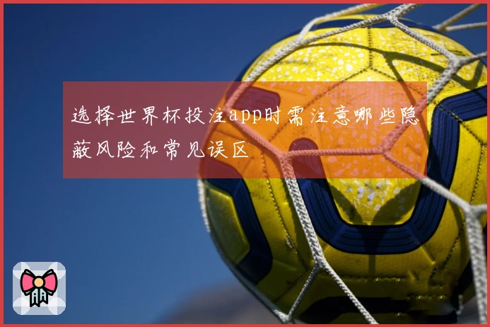 选择世界杯投注app时需注意哪些隐蔽风险和常见误区