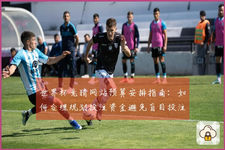 世界杯竞猜网站预算安排指南：如何合理规划投注资金避免盲目投注