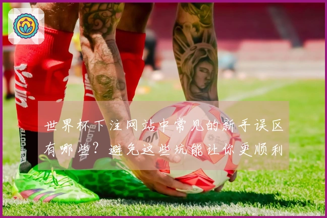 世界杯下注网站中常见的新手误区有哪些？避免这些坑能让你更顺利投注